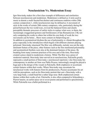 Neoclassicism Vs. Modernism Essay
Igor Stravinsky makes for a first class example of differences and similarities
between neoclassicism and modernism. Modernism is defined as A term used in
music to denote a multi faceted but distinct and continuous tradition within 20th
century composition 1, while neoclassicism may be defined as A movement of
style in the works of certain 20th century composers, who, particularly during the
period between the two world wars, revived the balanced forms and clearly
perceptible thematic processes of earlier styles to replace what were, to them, the
increasingly exaggerated gestures and formlessness of late Romanticism 2 By not
only comparing his works to others but within his own body of work the two
movements can be better... Show more content on Helpwriting.net ...
In addition to asymmetrical rhythms the use of polytonality is vibrant throughout the
piece especially in the introduction which begins with different clarinets playing
polytonal. Stravinsky structured The Rite very differently, melody was not the only
dominant feature of the piece, other features such as the fore mentioned polytonality
and asymmetrical rhythms were also at the dominant features of the piece. By
breaking from many common practices of his own and of the time, Stravinsky
created a piece slated in modernism s history. While The Rite was a piece of
modernist material, Stravinsky later moved on to neoclassicism, Pulcinella greatly
represents a small portion of Stravinsky s neoclassical repertoire. Like Stravinsky his
contemporary in another art form was Pablo Picasso, interestingly enough he played a
huge part in the design of the visuals in Pulcinella. Both emphasize or accentuate
certain features within their works. Where Stravinsky may accentuate his
neoclassical works with features from his predecessors, Picasso accentuates his art
with his perceptions, such as his Stravinsky portrait that cast s Stravinsky with a
very large body, a small head but a rather large nose. Both emphasized certain
themes within their works of art. Pulcinella, is also often compared to Schoenberg s
Pierrot lunaire, an earlier piece set to seven poems and performed in sprechstimme.
While Pulcinella was a ballet performed in a
 