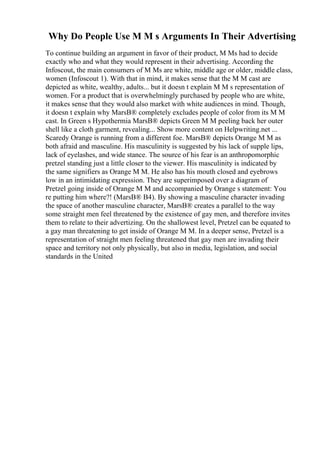 Why Do People Use M M s Arguments In Their Advertising
To continue building an argument in favor of their product, M Ms had to decide
exactly who and what they would represent in their advertising. According the
Infoscout, the main consumers of M Ms are white, middle age or older, middle class,
women (Infoscout 1). With that in mind, it makes sense that the M M cast are
depicted as white, wealthy, adults... but it doesn t explain M M s representation of
women. For a product that is overwhelmingly purchased by people who are white,
it makes sense that they would also market with white audiences in mind. Though,
it doesn t explain why MarsВ® completely excludes people of color from its M M
cast. In Green s Hypothermia MarsВ® depicts Green M M peeling back her outer
shell like a cloth garment, revealing... Show more content on Helpwriting.net ...
Scaredy Orange is running from a different foe. MarsВ® depicts Orange M M as
both afraid and masculine. His masculinity is suggested by his lack of supple lips,
lack of eyelashes, and wide stance. The source of his fear is an anthropomorphic
pretzel standing just a little closer to the viewer. His masculinity is indicated by
the same signifiers as Orange M M. He also has his mouth closed and eyebrows
low in an intimidating expression. They are superimposed over a diagram of
Pretzel going inside of Orange M M and accompanied by Orange s statement: You
re putting him where?! (MarsВ® B4). By showing a masculine character invading
the space of another masculine character, MarsВ® creates a parallel to the way
some straight men feel threatened by the existence of gay men, and therefore invites
them to relate to their advertizing. On the shallowest level, Pretzel can be equated to
a gay man threatening to get inside of Orange M M. In a deeper sense, Pretzel is a
representation of straight men feeling threatened that gay men are invading their
space and territory not only physically, but also in media, legislation, and social
standards in the United
 