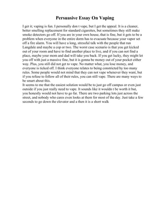Persuasive Essay On Vaping
I get it; vaping is fun. I personally don t vape, but I get the appeal. It is a cleaner,
better smelling replacement for standard cigarettes, but sometimes they still make
smoke detectors go off. If you are in your own house, that is fine, but it gets to be a
problem when everyone in the entire dorm has to evacuate because your vapor set
off a fire alarm. You will have a long, stressful talk with the people that run
Langdale and maybe a cop or two. The worst case scenario is that you get kicked
out of your room and have to find another place to live, and if you can not find a
place, maybe your mom and dad will take you back. If you get lucky, they might let
you off with just a massive fine, but it is gonna be money out of your pocket either
way. Plus, you still did not get to vape. No matter what, you lose money, and
everyone is ticked off. I think everyone relates to being constricted by too many
rules. Some people would not mind that they can not vape whenever they want, but
if you refuse to follow all of their rules, you can still vape. There are many ways to
be smart about this.
It seems to me that the easiest solution would be to just go off campus or even just
outside if you just really need to vape. It sounds like it wouldn t be worth it but,
you honestly would not have to go far. There are two parking lots just across the
street, and nobody who cares even looks at them for most of the day. Just take a few
seconds to go down the elevator and a then it is a short walk
 