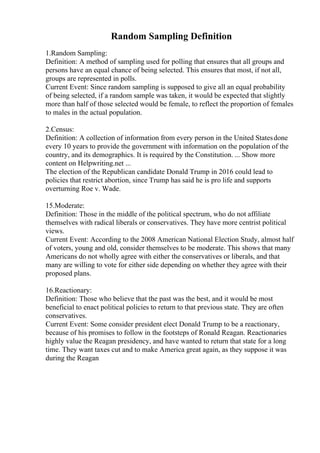 Random Sampling Definition
1.Random Sampling:
Definition: A method of sampling used for polling that ensures that all groups and
persons have an equal chance of being selected. This ensures that most, if not all,
groups are represented in polls.
Current Event: Since random sampling is supposed to give all an equal probability
of being selected, if a random sample was taken, it would be expected that slightly
more than half of those selected would be female, to reflect the proportion of females
to males in the actual population.
2.Census:
Definition: A collection of information from every person in the United Statesdone
every 10 years to provide the government with information on the population of the
country, and its demographics. It is required by the Constitution. ... Show more
content on Helpwriting.net ...
The election of the Republican candidate Donald Trump in 2016 could lead to
policies that restrict abortion, since Trump has said he is pro life and supports
overturning Roe v. Wade.
15.Moderate:
Definition: Those in the middle of the political spectrum, who do not affiliate
themselves with radical liberals or conservatives. They have more centrist political
views.
Current Event: According to the 2008 American National Election Study, almost half
of voters, young and old, consider themselves to be moderate. This shows that many
Americans do not wholly agree with either the conservatives or liberals, and that
many are willing to vote for either side depending on whether they agree with their
proposed plans.
16.Reactionary:
Definition: Those who believe that the past was the best, and it would be most
beneficial to enact political policies to return to that previous state. They are often
conservatives.
Current Event: Some consider president elect Donald Trump to be a reactionary,
because of his promises to follow in the footsteps of Ronald Reagan. Reactionaries
highly value the Reagan presidency, and have wanted to return that state for a long
time. They want taxes cut and to make America great again, as they suppose it was
during the Reagan
 