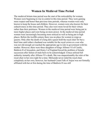 Women In Medieval Time Period
The medieval britain time period was the start of the noticeability for women.
Women were beginning to rise in control in this time period. They were gaining
more respect and honor than previous time periods, whereas women were only
known to keep the house and children. However, women were also known for their
seductiveness in this time period. They also were more loved for their virtues
rather than their prettiness. Women in the medieval time period were being put in
more higher places and were being on more power. In the medieval time period
women were increasingly becoming more noticed as well as being put in high
places. Before the twelfth century there was no place for women to reign as
queens. Only after the death of a king did a queen hold the royal chair for but a
brief time until either a husband was suitable for the royal crown or a son who
was not old enough yet reached the appropriate age to rule in government with his
mother. However, there were three daughters of kings Alfonso VI of Castile,
Baldwin II of Jerusalem, and Henry I of England forced the problem of female
succession after failure of male heirs to be acknowledged. Urraca utilized full
authority instantly after Alfonso VI s death. She was unquestionably the ruler of the
royal chair in her own right for a time. Melisende never ruled the royal chair
completely on her own, however, her husband Count Fulk of Anjou was not formally
affiliated with her at first during the time of Baldwin II was still
 