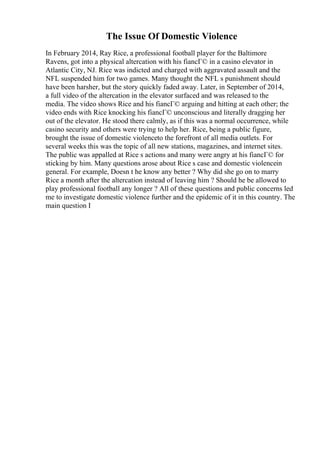 The Issue Of Domestic Violence
In February 2014, Ray Rice, a professional football player for the Baltimore
Ravens, got into a physical altercation with his fiancГ© in a casino elevator in
Atlantic City, NJ. Rice was indicted and charged with aggravated assault and the
NFL suspended him for two games. Many thought the NFL s punishment should
have been harsher, but the story quickly faded away. Later, in September of 2014,
a full video of the altercation in the elevator surfaced and was released to the
media. The video shows Rice and his fiancГ© arguing and hitting at each other; the
video ends with Rice knocking his fiancГ© unconscious and literally dragging her
out of the elevator. He stood there calmly, as if this was a normal occurrence, while
casino security and others were trying to help her. Rice, being a public figure,
brought the issue of domestic violenceto the forefront of all media outlets. For
several weeks this was the topic of all new stations, magazines, and internet sites.
The public was appalled at Rice s actions and many were angry at his fiancГ© for
sticking by him. Many questions arose about Rice s case and domestic violencein
general. For example, Doesn t he know any better ? Why did she go on to marry
Rice a month after the altercation instead of leaving him ? Should he be allowed to
play professional football any longer ? All of these questions and public concerns led
me to investigate domestic violence further and the epidemic of it in this country. The
main question I
 