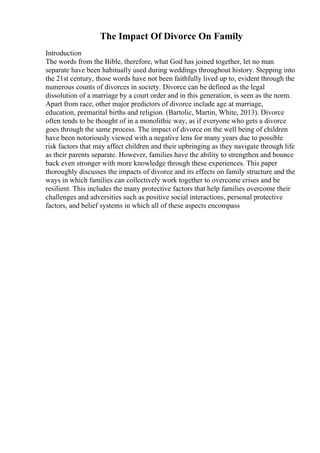 The Impact Of Divorce On Family
Introduction
The words from the Bible, therefore, what God has joined together, let no man
separate have been habitually used during weddings throughout history. Stepping into
the 21st century, those words have not been faithfully lived up to, evident through the
numerous counts of divorces in society. Divorce can be defined as the legal
dissolution of a marriage by a court order and in this generation, is seen as the norm.
Apart from race, other major predictors of divorce include age at marriage,
education, premarital births and religion. (Bartolic, Martin, White, 2013). Divorce
often tends to be thought of in a monolithic way, as if everyone who gets a divorce
goes through the same process. The impact of divorce on the well being of children
have been notoriously viewed with a negative lens for many years due to possible
risk factors that may affect children and their upbringing as they navigate through life
as their parents separate. However, families have the ability to strengthen and bounce
back even stronger with more knowledge through these experiences. This paper
thoroughly discusses the impacts of divorce and its effects on family structure and the
ways in which families can collectively work together to overcome crises and be
resilient. This includes the many protective factors that help families overcome their
challenges and adversities such as positive social interactions, personal protective
factors, and belief systems in which all of these aspects encompass
 