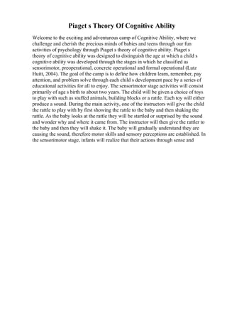 Piaget s Theory Of Cognitive Ability
Welcome to the exciting and adventurous camp of Cognitive Ability, where we
challenge and cherish the precious minds of babies and teens through our fun
activities of psychology through Piaget s theory of cognitive ability. Piaget s
theory of cognitive ability was designed to distinguish the age at which a child s
cognitive ability was developed through the stages in which he classified as
sensorimotor, preoperational, concrete operational and formal operational (Lutz
Huitt, 2004). The goal of the camp is to define how children learn, remember, pay
attention, and problem solve through each child s development pace by a series of
educational activities for all to enjoy. The sensorimotor stage activities will consist
primarily of age s birth to about two years. The child will be given a choice of toys
to play with such as stuffed animals, building blocks or a rattle. Each toy will either
produce a sound. During the main activity, one of the instructors will give the child
the rattle to play with by first showing the rattle to the baby and then shaking the
rattle. As the baby looks at the rattle they will be startled or surprised by the sound
and wonder why and where it came from. The instructor will then give the rattler to
the baby and then they will shake it. The baby will gradually understand they are
causing the sound, therefore motor skills and sensory perceptions are established. In
the sensorimotor stage, infants will realize that their actions through sense and
 