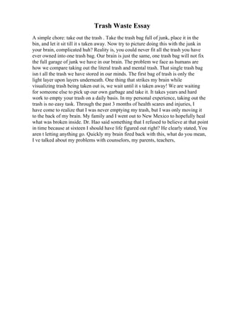 Trash Waste Essay
A simple chore: take out the trash . Take the trash bag full of junk, place it in the
bin, and let it sit till it s taken away. Now try to picture doing this with the junk in
your brain, complicated huh? Reality is, you could never fit all the trash you have
ever owned into one trash bag. Our brain is just the same, one trash bag will not fix
the full garage of junk we have in our brain. The problem we face as humans are
how we compare taking out the literal trash and mental trash. That single trash bag
isn t all the trash we have stored in our minds. The first bag of trash is only the
light layer upon layers underneath. One thing that strikes my brain while
visualizing trash being taken out is, we wait until it s taken away! We are waiting
for someone else to pick up our own garbage and take it. It takes years and hard
work to empty your trash on a daily basis. In my personal experience, taking out the
trash is no easy task. Through the past 3 months of health scares and injuries, I
have come to realize that I was never emptying my trash, but I was only moving it
to the back of my brain. My family and I went out to New Mexico to hopefully heal
what was broken inside. Dr. Hao said something that I refused to believe at that point
in time because at sixteen I should have life figured out right? He clearly stated, You
aren t letting anything go. Quickly my brain fired back with this, what do you mean,
I ve talked about my problems with counselors, my parents, teachers,
 