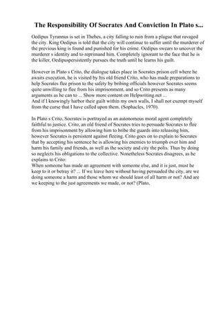 The Responsibility Of Socrates And Conviction In Plato s...
Oedipus Tyrannus is set in Thebes, a city falling to ruin from a plague that ravaged
the city. King Oedipus is told that the city will continue to suffer until the murderer of
the previous king is found and punished for his crime. Oedipus swears to uncover the
murderer s identity and to reprimand him. Completely ignorant to the face that he is
the killer, Oedipuspersistently pursues the truth until he learns his guilt.
However in Plato s Crito, the dialogue takes place in Socrates prison cell where he
awaits execution, he is visited by his old friend Crito, who has made preparations to
help Socrates flee prison to the safety by bribing officials however Socrates seems
quite unwilling to flee from his imprisonment, and so Crito presents as many
arguments as he can to ... Show more content on Helpwriting.net ...
And if I knowingly harbor their guilt within my own walls, I shall not exempt myself
from the curse that I have called upon them. (Sophacles, 1970).
In Plato s Crito, Socrates is portrayed as an autonomous moral agent completely
faithful to justice. Crito, an old friend of Socrates tries to persuade Socrates to flee
from his imprisonment by allowing him to bribe the guards into releasing him,
however Socrates is persistent against fleeing. Crito goes on to explain to Socrates
that by accepting his sentence he is allowing his enemies to triumph over him and
harm his family and friends, as well as the society and city the polis. Thus by doing
so neglects his obligations to the collective. Nonetheless Socrates disagrees, as he
explains to Crito:
When someone has made an agreement with someone else, and it is just, must he
keep to it or betray it? ... If we leave here without having persuaded the city, are we
doing someone a harm and those whom we should least of all harm or not? And are
we keeping to the just agreements we made, or not? (Plato,
 