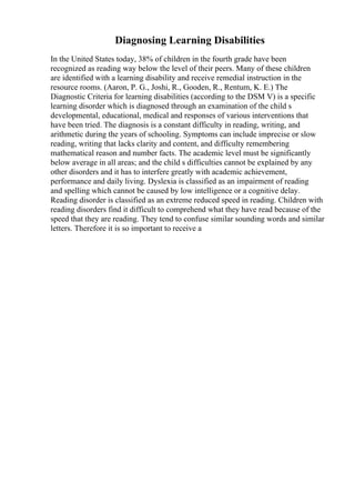 Diagnosing Learning Disabilities
In the United States today, 38% of children in the fourth grade have been
recognized as reading way below the level of their peers. Many of these children
are identified with a learning disability and receive remedial instruction in the
resource rooms. (Aaron, P. G., Joshi, R., Gooden, R., Rentum, K. E.) The
Diagnostic Criteria for learning disabilities (according to the DSM V) is a specific
learning disorder which is diagnosed through an examination of the child s
developmental, educational, medical and responses of various interventions that
have been tried. The diagnosis is a constant difficulty in reading, writing, and
arithmetic during the years of schooling. Symptoms can include imprecise or slow
reading, writing that lacks clarity and content, and difficulty remembering
mathematical reason and number facts. The academic level must be significantly
below average in all areas; and the child s difficulties cannot be explained by any
other disorders and it has to interfere greatly with academic achievement,
performance and daily living. Dyslexia is classified as an impairment of reading
and spelling which cannot be caused by low intelligence or a cognitive delay.
Reading disorder is classified as an extreme reduced speed in reading. Children with
reading disorders find it difficult to comprehend what they have read because of the
speed that they are reading. They tend to confuse similar sounding words and similar
letters. Therefore it is so important to receive a
 