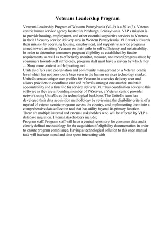Veterans Leadership Program
Veterans Leadership Program of Western Pennsylvania (VLP) is a 501c (3), Veteran
centric human service agency located in Pittsburgh, Pennsylvania. VLP s mission is
to provide housing, employment, and other essential supportive services to Veterans
in their 18 county service delivery area in Western Pennsylvania. VLP works towards
their mission by operating housing, employment, and supportive service programs
aimed toward assisting Veterans on their paths to self sufficiency and sustainability.
In order to determine consumers program eligibility as established by funder
requirements, as well as to effectively monitor, measure, and record progress made by
consumers towards self sufficiency, program staff must have a system by which they
... Show more content on Helpwriting.net ...
UniteUs offers care coordination and community management on a Veteran centric
level which has not previously been seen in the human services technology market.
UniteUs creates unique user profiles for Veterans in a service delivery area and
allows providers to coordinate care and referrals amongst one another, maintain
accountability and a timeline for service delivery. VLP has coordination access to this
software as they are a founding member of PAServes, a Veteran centric provider
network using UniteUs as the technological backbone. The UniteUs team has
developed their data acquisition methodology by reviewing the eligibility criteria of a
myriad of veteran centric programs across the country, and implementing them into a
comprehensive data collection tool that has utility beyond its primary function.
There are multiple internal and external stakeholders who will be affected by VLP s
database migration. Internal stakeholders include;
Program staff. Program staff will have a central repository for consumer data and a
clearly defined methodology for the acquisition of eligibility documentation in order
to ensure program compliance. Having a technological solution to this once manual
task will increase moral and time spent interacting with
 