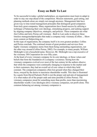 Essay on Built To Last
To be successful in today s global marketplace, an organization must learn to adapt in
order to stay one step ahead of the competition. Mission statements, goal setting, and
planning methods alone are simply not enough anymore. Management fads have
given way to time tested management principles that distinguish good companies
from truly great companies. Many organizations have found success by utilizing a
technique of balancing their core ideology, stimulating progress, and seeking support
by aligning company objectives, strategies, and policies. These companies are what
Jim Collins and Jerry Porras call visionary . Built to Last seeks to discover these
timeless managementprinciples that make a company truly visionary (Collins ... Show
more content on Helpwriting.net ...
In this type of organization, the company itself is its own greatest product. Collins
and Porras conclude, The continual stream of great products and services from
highly visionary companies stems from them being outstanding organizations, not
the other way around (Collins Porras, 2002). For example, to many people, William
McKnight is not a household name. However, Mr. McKnight was a top executive of
the visionary 3M Corporation for over fifty years.
At the heart of every visionary company lie its core ideology, or those values and
beliefs that form the foundation of a company s existence. Seeing how the
visionary companies evolved over most of the last century let the authors observe
that while the companies were continually changing in response to the market and
to their customers, they had an overall set of core values to which they held
constant. The comparison companies often lost ground when they changed their
focus, swayed by the desire to maximize shareholder wealth. This idea is illustrated
by a quote from David Packard, Profit is not the proper end and aim of management
it is what makes all of the proper ends and aims possible (Collins Porras). The
visionary companies stood for something more than profits, more than maximizing
shareholder wealth. Core ideologies drive visionary companies, not profit alone. This
common balancing act among visionary companies is
 