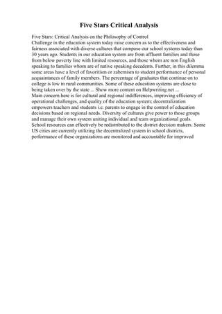 Five Stars Critical Analysis
Five Stars: Critical Analysis on the Philosophy of Control
Challenge in the education system today raise concern as to the effectiveness and
fairness associated with diverse cultures that compose our school systems today than
30 years ago. Students in our education system are from affluent families and those
from below poverty line with limited resources, and those whom are non English
speaking to families whom are of native speaking decedents. Further, in this dilemma
some areas have a level of favoritism or zabernism to student performance of personal
acquaintances of family members. The percentage of graduates that continue on to
college is low in rural communities. Some of these education systems are close to
being taken over by the state ... Show more content on Helpwriting.net ...
Main concern here is for cultural and regional indifferences, improving efficiency of
operational challenges, and quality of the education system; decentralization
empowers teachers and students i.e. parents to engage in the control of education
decisions based on regional needs. Diversity of cultures give power to those groups
and manage their own system uniting individual and team organizational goals.
School resources can effectively be redistributed to the district decision makers. Some
US cities are currently utilizing the decentralized system in school districts,
performance of these organizations are monitored and accountable for improved
 
