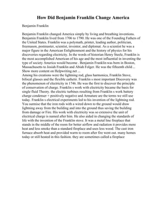 How Did Benjamin Franklin Change America
Benjamin Franklin
Benjamin Franklin changed America simply by living and breathing inventions.
Benjamin Franklin lived from 1706 to 1790. He was one of the Founding Fathers of
the United States. Franklin was a polymath, printer, leading author, politician,
freemason, postmaster, scientist, inventor, and diplomat. As a scientist he was a
major figure in the American Enlightenment and the history of physics for his
discoveries regarding electricity. In the words of historian Henry Steele, Franklin is
the most accomplished American of his age and the most influential in inventing the
type of society America would become . Benjamin Franklin was born in Boston,
Massachusetts to Josiah Franklin and Abiah Folger. He was the fifteenth child...
Show more content on Helpwriting.net ...
Among his creations were the lightning rod, glass harmonica, Franklin Stove,
bifocal glasses and the flexible eathetir. Franklin s most important Discovery was
the phenomenon of electricity in 1746. He was the first to discover the principle
of conservation of charge. Franklin s work with electricity became the basis for
single fluid Theory. the electric turbines resulting from Franklin s work battery
charge condenser + positively negative and Armature are the terms we still use
today. Franklin s electrical experiments led to his invention of the lightning rod.
You surmise that the iron rods with a wired down to the ground would draw
lightning away from the building and into the ground thus saving the building
from damage or Fire. His work with electricity was so extensive the unit of
electrical charge is named after him. He also aided in changing the standards of
life with the invention of the Franklin stove. It was a metal line fireplace that
stands in the middle of the room for better airflow and radiation it provides more
heat and less smoke than a standard fireplace and uses less wood. The cast iron
furnace absorb heat and provided warm to room after fire went out. many homes
today or still heated in this fashion. they are sometimes called a fireplace
 
