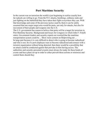 Port Maritime Security
In the current war on terrorism the world is just beginning to realize exactly how
far radicals are willing to go. From the 9/11 attacks, bombings, embassy raids and
just fighting on the battlefield they have taken their fight everywhere they can. With
that knowledge and some of the previous tactics used by them it can be safely
assumed that one major target area would be ports, not only for attacks, but also for
movement of their people and weapons into the U.S.
The U.S. government has reason to believe that ports will be a target for terrorism in
Port Maritime Security: Background and Issues for Congress in which John F. Fritelli
states: Government leaders and security experts are worried that the maritime
transportation system could be ... Show more content on Helpwriting.net ...
In large part because it is very difficult to detect who is going to become radicalized
and who is not. So if a port employee were to become radicalized and connect with a
terrorist organization without being detected, then there would be a possibility that
an attack could be conducted against that port due to him having access. The
authorities and security personnel at ports must always be ready for these kinds of
events and have plans set up in order to either prevent these actions or minimize and
control them should they
 