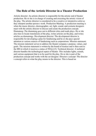 The Role of the Artistic Director in a Theater Production
Artistic director: An artistic director is responsible for the artistic end of theater
production. He or she is in charge of creating and executing the artistic vision of
the play. The artistic director is considered to be a creative or interpretive artist as
they interpret another person s work. Production Meeting: A production meeting is
when the music director, choreographer, set, light, sound, and costume designers
meet with the artistic director to discuss and create the production concept.
Dramaturg: The dramaturg goes out to different cities and reads plays. He or she
also tries to locate translations of the play, writes articles on the play, and writes
articles on dramaturgy. Development director: The development director is
responsible for developing a plan for fundraising and he or she pays special
attention to various sources of fundraising such as corporations. Mission statement:
The mission statement serves to address the theater company s purpose, values, and
goals. The mission statement is written by the board of trustees and is then sent to
the IRS in which it receives a status of 501[c] [3]. Technical director: A technical
director handles the technological aspect of theater. This includes lights, sounds,
and various equipment that is to be used for the play. He or she is part of the
production concept and works with the set designer. Director s concept: The director
s concept refers to what the play means to the director. This is based on
 