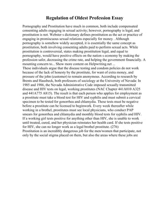 Regulation of Oldest Profession Essay
Pornography and Prostitution have much in common, both include compensated
consenting adults engaging in sexual activity; however, pornography is legal, and
prostitution is not. Webster s dictionary defines prostitution as the act or practice of
engaging in promiscuous sexual relations especially for money . Although
pornography is somehow widely accepted, it is essentially the same concept as
prostitution, both involving consenting adults paid to perform sexual acts. While
prostitution is controversial, states making prostitution legal, and equal to
pornography, would have positive effects on the nation s economy by making the
profession safer, decreasing the crime rate, and helping the government financially. A
mounting concern to... Show more content on Helpwriting.net ...
These individuals argue that the disease testing and condom policies do not work
because of the lack of honesty by the prostitute, for want of extra money, and
pressure of the john (customer) to remain anonymous. According to research by
Brents and Hausbeck, both professors of sociology at the University of Nevada: In
1985 and 1986, the Nevada Administrative Code imposed sexually transmitted
disease and HIV tests on legal, working prostitutes (NAC Chapter 441A010 A325
and 441A775 A815). The result is that each person who applies for employment as
a prostitute must take a blood test for HIV and syphilis and must submit a cervical
specimen to be tested for gonorrhea and chlamydia. These tests must be negative
before a prostitute can be licensed to beginwork. Every week thereafter while
working in a brothel, prostitutes must see local physicians, who conduct PAP
smears for gonorrhea and chlamydia and monthly blood tests for syphilis and HIV.
If a working girl tests positive for anything other than HIV, she is unable to work
until treated, cured, and her physician reinstates her health card. If she tests positive
for HIV, she can no longer work as a legal brothel prostitute. (276)
Prostitution is an incredibly dangerous job for the men/women that participate, not
only by the social stigma placed on them, but also the areas where these jobs are
 