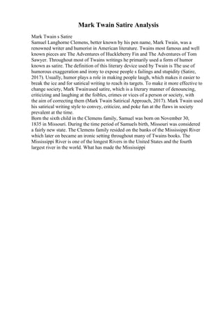 Mark Twain Satire Analysis
Mark Twain s Satire
Samuel Langhorne Clemens, better known by his pen name, Mark Twain, was a
renowned writer and humorist in American literature. Twains most famous and well
known pieces are The Adventures of Huckleberry Fin and The Adventures of Tom
Sawyer. Throughout most of Twains writings he primarily used a form of humor
known as satire. The definition of this literary device used by Twain is The use of
humorous exaggeration and irony to expose people s failings and stupidity (Satire,
2017). Usually, humor plays a role in making people laugh, which makes it easier to
break the ice and for satirical writing to reach its targets. To make it more effective to
change society, Mark Twainused satire, which is a literary manner of denouncing,
criticizing and laughing at the foibles, crimes or vices of a person or society, with
the aim of correcting them (Mark Twain Satirical Approach, 2017). Mark Twain used
his satirical writing style to convey, criticize, and poke fun at the flaws in society
prevalent at the time.
Born the sixth child in the Clemens family, Samuel was born on November 30,
1835 in Missouri. During the time period of Samuels birth, Missouri was considered
a fairly new state. The Clemens family resided on the banks of the Mississippi River
which later on became an ironic setting throughout many of Twains books. The
Mississippi River is one of the longest Rivers in the United States and the fourth
largest river in the world. What has made the Mississippi
 