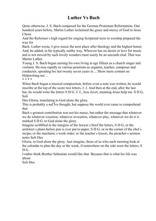 Luther Vs Bach
Quite otherwise, J. S. Bach composed for the German Protestant Reformation. One
hundred years before, Martin Luther reclaimed the grace and mercy of God in Jesus
Christ.
And the Reformer s high regard for singing Scriptural texts in worship prepared the
way for
Bach. Luther wrote, I give music the next place after theology and the highest honor.
And, he added, in his typically earthy way, Whoever has no desire or love for music
and is not moved by such lovely wonders must surely be an uncouth clod. That was
Martin Luther.
Young J. S. Bach began earning his own living at age fifteen as a church singer and
violinist. He rose rapidly to various positions as organist, teacher, composer and
conductor, spending his last twenty seven years in ... Show more content on
Helpwriting.net ...
* * * *
When Bach began a musical composition, before even a note was written, he would
inscribe at the top of the score two letters, J. J. And then at the end, after the last
bar, he would write the letters S D G. J. J., Jesu Juvet, meaning Jesus help me. S D G,
Soli
Deo Gloria, translating to God alone the glory.
This is probably a naГЇve thought, but suppose the world ever came to comprehend
that
Bach s greatest contribution was not his music, but rather the message that whatever
we do whatever vocation, whatever avocation, whatever play, whatever we do it is
marked S D G, to God alone the glory.
Imagine scribbled in the margins of the lawyer s brief the letters, S D G; or the
architect s plans before pen is ever put to paper, S D G; or in the corner of the chef s
recipe; or the mechanic s work order; or the teacher s lesson, the preacher s sermon
notes Soli Deo
Gloria, to God alone the glory. Just imagine, those of us who each morning look at
the calendar to plan the day or the week, if somewhere on the side were the letters, S
D G.
I rather think Brother Sebastian would like that. Because that is what his life was
about:
Soli Deo
 