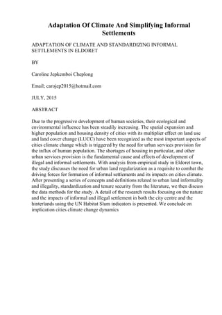 Adaptation Of Climate And Simplifying Informal
Settlements
ADAPTATION OF CLIMATE AND STANDARDIZING INFORMAL
SETTLEMENTS IN ELDORET
BY
Caroline Jepkemboi Cheplong
Email; carojep2015@hotmail.com
JULY, 2015
ABSTRACT
Due to the progressive development of human societies, their ecological and
environmental influence has been steadily increasing. The spatial expansion and
higher population and housing density of cities with its multiplier effect on land use
and land cover change (LUCC) have been recognized as the most important aspects of
cities climate change which is triggered by the need for urban services provision for
the influx of human population. The shortages of housing in particular, and other
urban services provision is the fundamental cause and effects of development of
illegal and informal settlements. With analysis from empirical study in Eldoret town,
the study discusses the need for urban land regularization as a requisite to combat the
driving forces for formation of informal settlements and its impacts on cities climate.
After presenting a series of concepts and definitions related to urban land informality
and illegality, standardization and tenure security from the literature, we then discuss
the data methods for the study. A detail of the research results focusing on the nature
and the impacts of informal and illegal settlement in both the city centre and the
hinterlands using the UN Habitat Slum indicators is presented. We conclude on
implication cities climate change dynamics
 