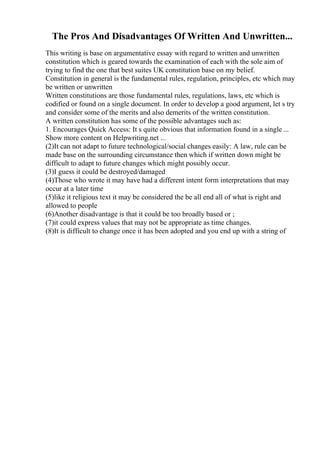 The Pros And Disadvantages Of Written And Unwritten...
This writing is base on argumentative essay with regard to written and unwritten
constitution which is geared towards the examination of each with the sole aim of
trying to find the one that best suites UK constitution base on my belief.
Constitution in general is the fundamental rules, regulation, principles, etc which may
be written or unwritten
Written constitutions are those fundamental rules, regulations, laws, etc which is
codified or found on a single document. In order to develop a good argument, let s try
and consider some of the merits and also demerits of the written constitution.
A written constitution has some of the possible advantages such as:
1. Encourages Quick Access: It s quite obvious that information found in a single ...
Show more content on Helpwriting.net ...
(2)It can not adapt to future technological/social changes easily: A law, rule can be
made base on the surrounding circumstance then which if written down might be
difficult to adapt to future changes which might possibly occur.
(3)I guess it could be destroyed/damaged
(4)Those who wrote it may have had a different intent form interpretations that may
occur at a later time
(5)like it religious text it may be considered the be all end all of what is right and
allowed to people
(6)Another disadvantage is that it could be too broadly based or ;
(7)it could express values that may not be appropriate as time changes.
(8)It is difficult to change once it has been adopted and you end up with a string of
 