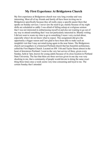 My First Experience At Bridgetown Church
My first experience at Bridgetown church was very long overdue and very
interesting. Most all of my friends and family all have been inviting me to
Bridgetown specifically because they all really enjoy a specific pastor there that
speaks on Sunday services. I never saw the need to go, mainly because of my night
shifts are scheduled so oddly I was afraid of falling asleep at a religious sermon
that I was not interested in embarrassing myself at and also not wanting to go out of
my way to attend something that I was not particularly interested in. Bluntly writing
I did not want to waste my time to go to something I wasn t very excited about,
especially when I do not know what to expect. This assignment did give the
opportunity a bigger reason and I am glad to have been able to make such an
insightful visit that I may not mind trying again in the near future. The Bridgetown
church servicegathers in a historical Portland church that has beautiful architecture,
called the First Baptist Church. Located on SW 11th and Taylor Street almost in the
heart of downtown Portland. I went to the very last service of three, given every
Sunday, held at 7pm, known for young adults because of its close location to Portland
State University. The fact that there are three services given in one day was very
shocking to me, that a community of people would devote to doing the same exact
thing three times once a week seems very time consuming and loyal to me. The
certain Sunday that I attended
 