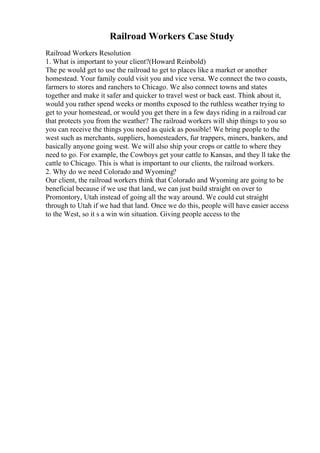 Railroad Workers Case Study
Railroad Workers Resolution
1. What is important to your client?(Howard Reinbold)
The pe would get to use the railroad to get to places like a market or another
homestead. Your family could visit you and vice versa. We connect the two coasts,
farmers to stores and ranchers to Chicago. We also connect towns and states
together and make it safer and quicker to travel west or back east. Think about it,
would you rather spend weeks or months exposed to the ruthless weather trying to
get to your homestead, or would you get there in a few days riding in a railroad car
that protects you from the weather? The railroad workers will ship things to you so
you can receive the things you need as quick as possible! We bring people to the
west such as merchants, suppliers, homesteaders, fur trappers, miners, bankers, and
basically anyone going west. We will also ship your crops or cattle to where they
need to go. For example, the Cowboys get your cattle to Kansas, and they ll take the
cattle to Chicago. This is what is important to our clients, the railroad workers.
2. Why do we need Colorado and Wyoming?
Our client, the railroad workers think that Colorado and Wyoming are going to be
beneficial because if we use that land, we can just build straight on over to
Promontory, Utah instead of going all the way around. We could cut straight
through to Utah if we had that land. Once we do this, people will have easier access
to the West, so it s a win win situation. Giving people access to the
 
