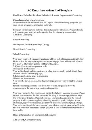 AC Essay Instructions And Template
Harold Abel School of Social and Behavioral Sciences, Department of Counseling
Clinical counseling related programs:
To be considered for admission into the Capella clinical counseling programs, you
must submit all required application materials.
However, submitting your materials does not guarantee admission. Program faculty
will evaluate your materials and make the final decision on your admission.
Addictions Counseling
Career Counseling
Marriage and Family Counseling / Therapy
Mental Health Counseling
School Counseling
Your essay must be 3 6 pages in length and address each of the areas outlined below.
Please utilize the required template that begins on page 2 and address each of these
five essay ... Show more content on Helpwriting.net ...
3. Culturally relevant interpersonal skills
This section must address:
Your ability, based on life experience, to relate interpersonally to individuals from
different cultural contexts (e.g. age,
5. Future professional goals in counseling
This section must address:
Your specific career goals and the licensure requirements you will need to achieve
them.
Since licensure requirements vary from state to state, be specific about the
requirements in the state where you intend to practice.
Your essay should reflect professional standards of clarity, tone, and grammar. Please
include your name and the date you wrote the essay in the space provided on page
two of the essay template. Please also include your email address and the clinical
program to which you are applying. disability, ethnicity, gender, religion, sexual
orientation, socioeconomic status, etc.) in both individual and small group settings.
Your understanding of the importance of culturally relevant interpersonal skills in the
role of a counselor, and at least 2 steps you plan to take to further the development of
these skills.
Please either email or fax your completed essay to:
Attn: DMMS, Capella University
 