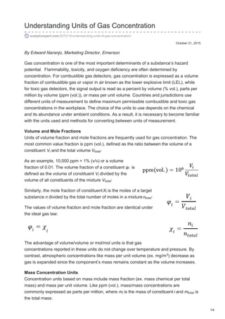 October 21, 2015
Understanding Units of Gas Concentration
analyticexpert.com/2015/10/understanding-units-of-gas-concentration/
By Edward Naranjo, Marketing Director, Emerson
Gas concentration is one of the most important determinants of a substance’s hazard
potential. Flammability, toxicity, and oxygen deficiency are often determined by
concentration. For combustible gas detectors, gas concentration is expressed as a volume
fraction of combustible gas or vapor in air known as the lower explosive limit (LEL), while
for toxic gas detectors, the signal output is read as a percent by volume (% vol.), parts per
million by volume (ppm (vol.)), or mass per unit volume. Countries and jurisdictions use
different units of measurement to define maximum permissible combustible and toxic gas
concentrations in the workplace. The choice of the units to use depends on the chemical
and its abundance under ambient conditions. As a result, it is necessary to become familiar
with the units used and methods for converting between units of measurement.
Volume and Mole Fractions
Units of volume fraction and mole fractions are frequently used for gas concentration. The
most common value fraction is ppm (vol.), defined as the ratio between the volume of a
constituent V and the total volume V :
As an example, 10,000 ppm = 1% (v/v) or a volume
fraction of 0.01. The volume fraction of a constituent φ is
defined as the volume of constituent V divided by the
volume of all constituents of the mixture V :
Similarly, the mole fraction of constituentX is the moles of a target
substance n divided by the total number of moles in a mixturen :
The values of volume fraction and mole fraction are identical under
the ideal gas law:
The advantage of volume/volume or mol/mol units is that gas
concentrations reported in these units do not change over temperature and pressure. By
contrast, atmospheric concentrations like mass per unit volume (ex. mg/m ) decrease as
gas is expanded since the component’s mass remains constant as the volume increases.
Mass Concentration Units
Concentration units based on mass include mass fraction (ex. mass chemical per total
mass) and mass per unit volume. Like ppm (vol.), mass/mass concentrations are
commonly expressed as parts per million, where m is the mass of constituent i and m is
the total mass:
i total
i
i
total
i
total
3
i total
1/4
 