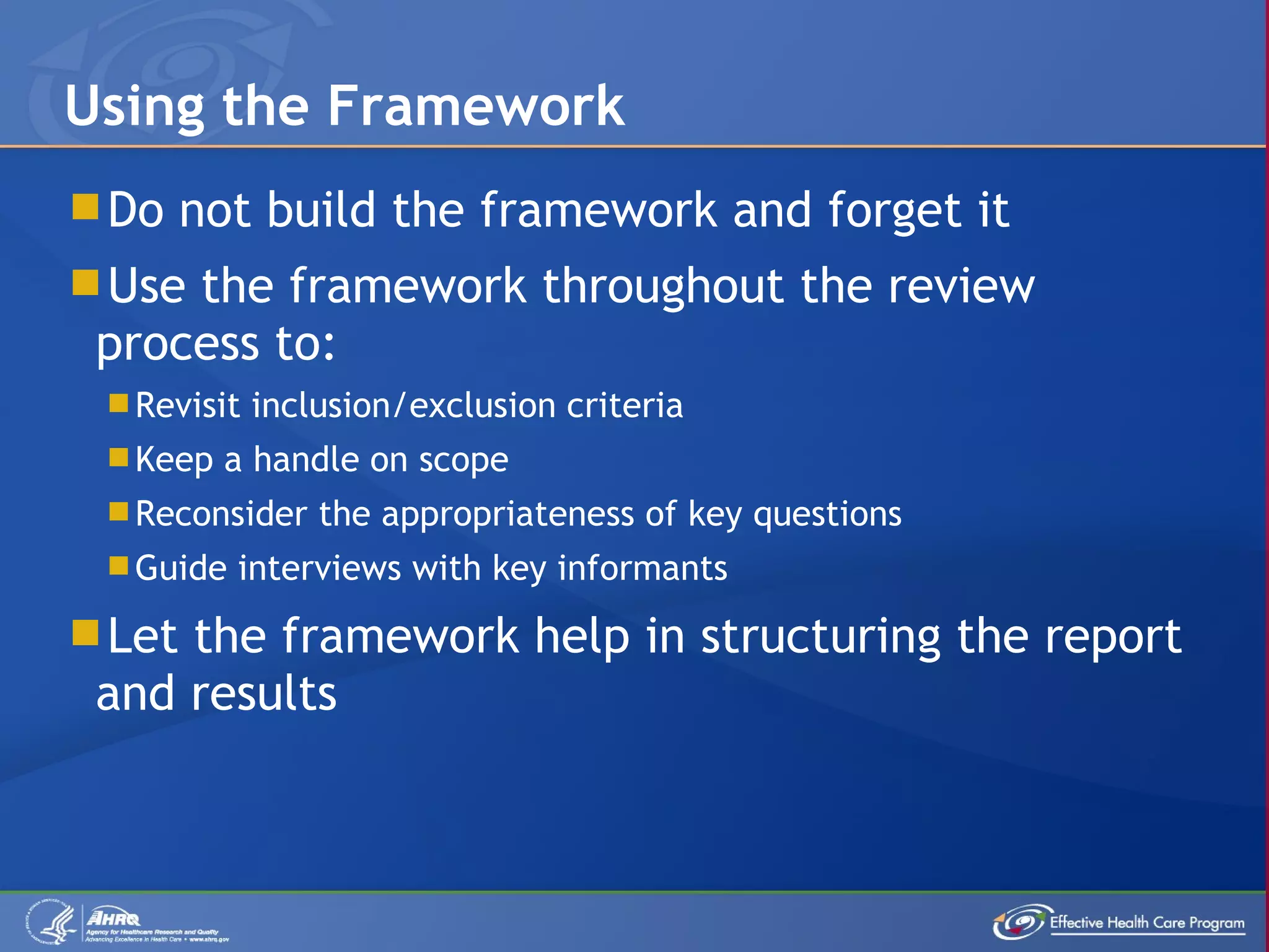 Do not build the framework and forget it Use the framework throughout the review process to: Revisit inclusion/exclusion criteria Keep a handle on scope Reconsider the appropriateness of key questions Guide interviews with key informants Let the framework help in structuring the report and results Using the Framework 