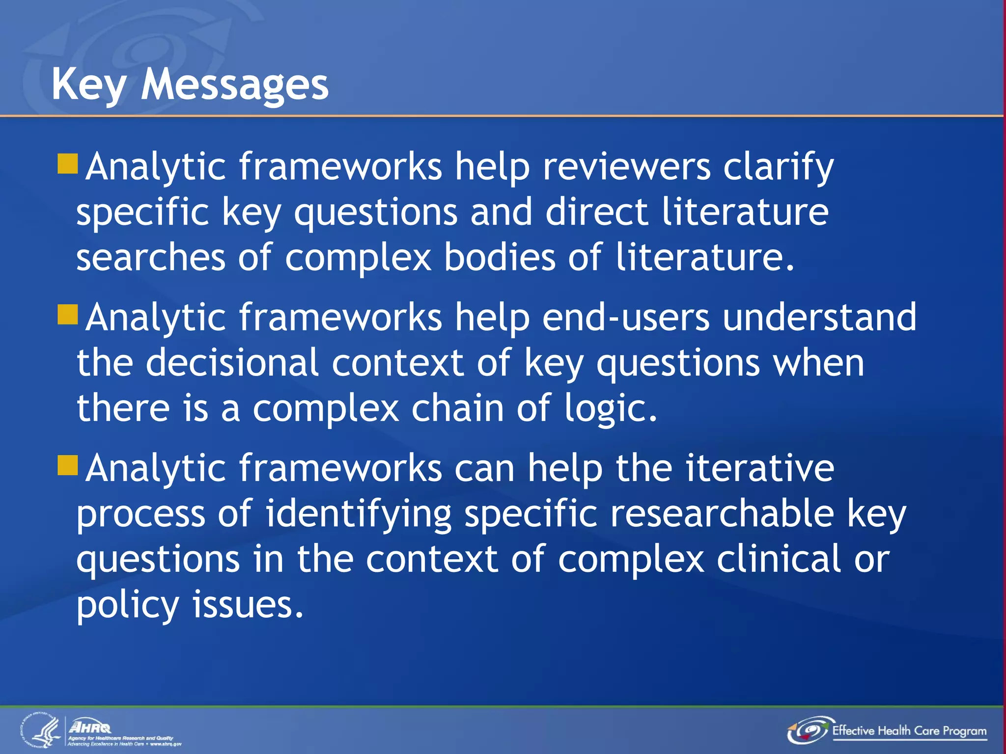 Analytic frameworks help reviewers clarify specific key questions and direct literature searches of complex bodies of literature.  Analytic frameworks help end-users understand the decisional context of key questions when there is a complex chain of logic. Analytic frameworks can help the iterative process of identifying specific researchable key questions in the context of complex clinical or policy issues. Key Messages 