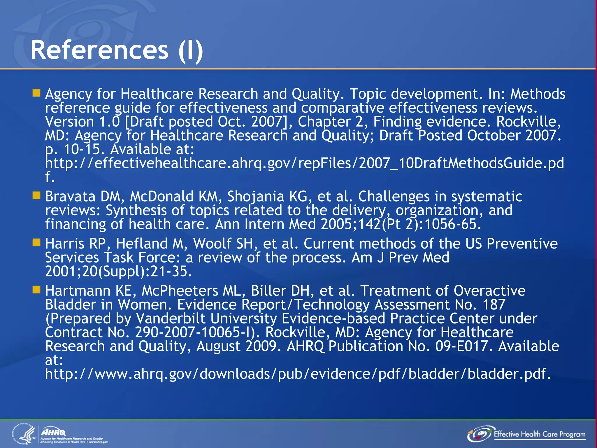 Agency for Healthcare Research and Quality. Topic development. In: Methods reference guide for effectiveness and comparative effectiveness reviews. Version 1.0 [Draft posted Oct. 2007], Chapter 2, Finding evidence. Rockville, MD: Agency for Healthcare Research and Quality; Draft Posted October 2007. p. 10-15. Available at: http://effectivehealthcare.ahrq.gov/repFiles/2007_10DraftMethodsGuide.pdf.  Bravata DM, McDonald KM, Shojania KG, et al. Challenges in systematic reviews: Synthesis of topics related to the delivery, organization, and financing of health care. Ann Intern Med 2005;142(Pt 2):1056-65. Harris RP, Hefland M, Woolf SH, et al. Current methods of the US Preventive Services Task Force: a review of the process. Am J Prev Med 2001;20(Suppl):21-35. Hartmann KE, McPheeters ML, Biller DH, et al. Treatment of Overactive Bladder in Women. Evidence Report/Technology Assessment No. 187 (Prepared by Vanderbilt University Evidence-based Practice Center under Contract No. 290-2007-10065-I). Rockville, MD: Agency for Healthcare Research and Quality, August 2009. AHRQ Publication No. 09-E017. Available at: http://www.ahrq.gov/downloads/pub/evidence/pdf/bladder/bladder.pdf. References (I) 