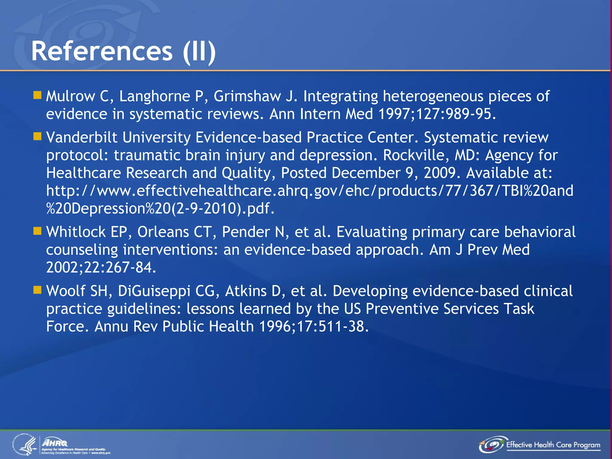 Mulrow C, Langhorne P, Grimshaw J. Integrating heterogeneous pieces of evidence in systematic reviews. Ann Intern Med 1997;127:989-95. Vanderbilt University Evidence-based Practice Center. Systematic review protocol: traumatic brain injury and depression. Rockville, MD: Agency for Healthcare Research and Quality, Posted December 9, 2009. Available at: http://www.effectivehealthcare.ahrq.gov/ehc/products/77/367/TBI%20and%20Depression%20(2-9-2010).pdf. Whitlock EP, Orleans CT, Pender N, et al. Evaluating primary care behavioral counseling interventions: an evidence-based approach. Am J Prev Med 2002;22:267-84. Woolf SH, DiGuiseppi CG, Atkins D, et al. Developing evidence-based clinical practice guidelines: lessons learned by the US Preventive Services Task Force. Annu Rev Public Health 1996;17:511-38. References (II) 