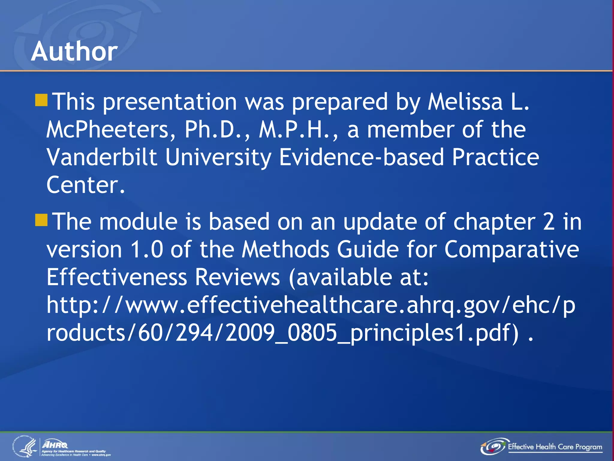 This presentation was prepared by Melissa L. McPheeters, Ph.D., M.P.H., a member of the Vanderbilt University Evidence-based Practice Center. The module is based on an update of chapter 2 in version 1.0 of the Methods Guide for Comparative Effectiveness Reviews (available at: http://www.effectivehealthcare.ahrq.gov/ehc/products/60/294/2009_0805_principles1.pdf) . Author 