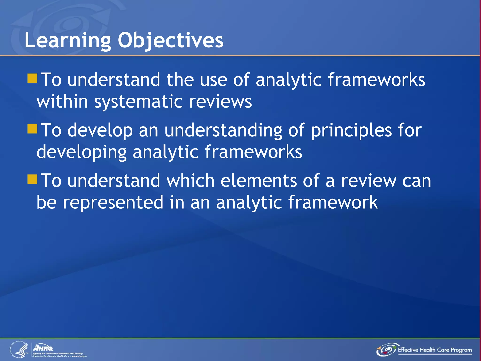 To understand the use of analytic frameworks within systematic reviews To develop an understanding of principles for developing analytic frameworks To understand which elements of a review can be represented in an analytic framework  Learning Objectives 