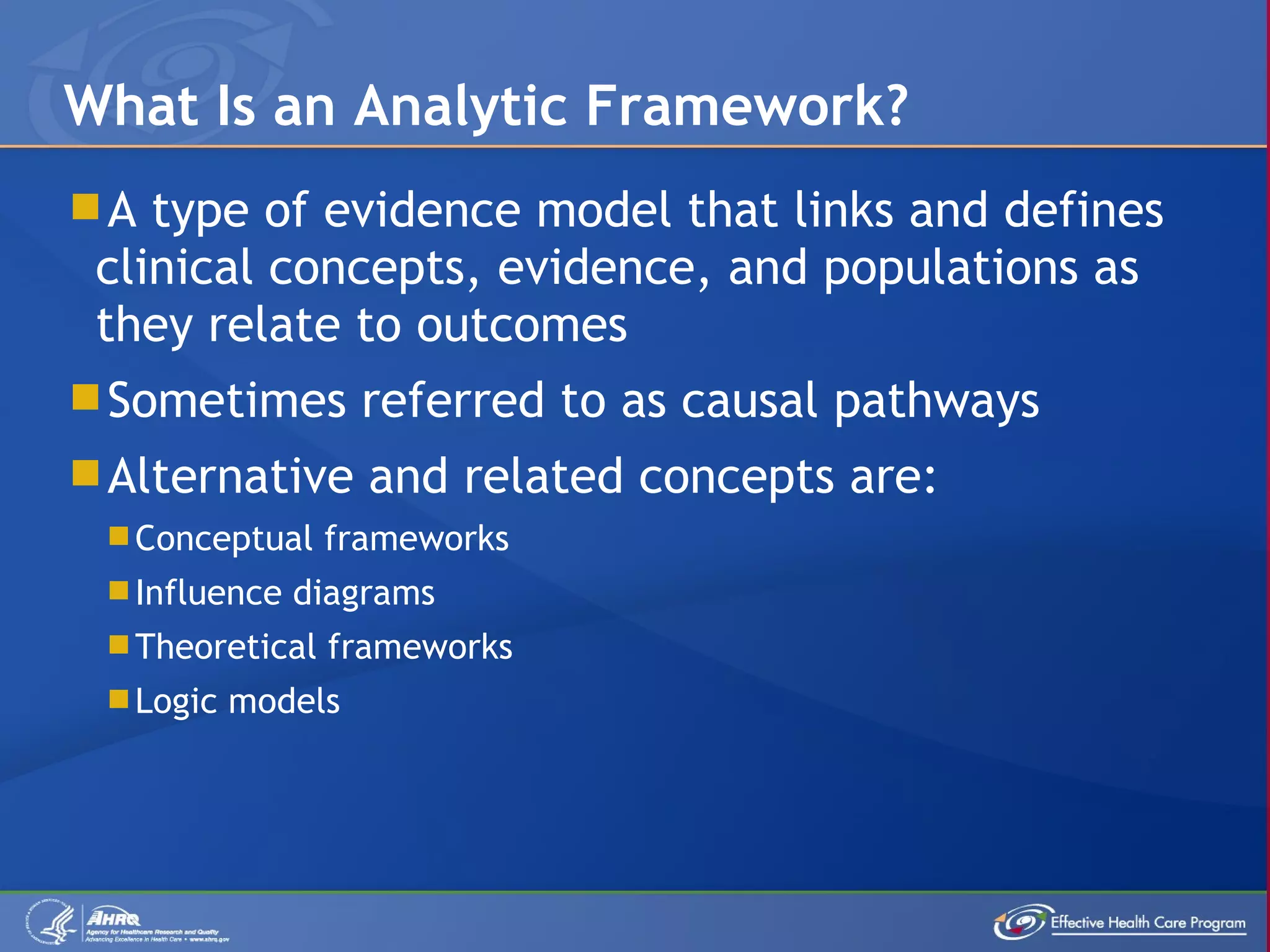 A type of evidence model that links and defines clinical concepts, evidence, and populations as they relate to outcomes Sometimes referred to as causal pathways Alternative and related concepts are: Conceptual frameworks Influence diagrams Theoretical frameworks Logic models What Is an Analytic Framework? 