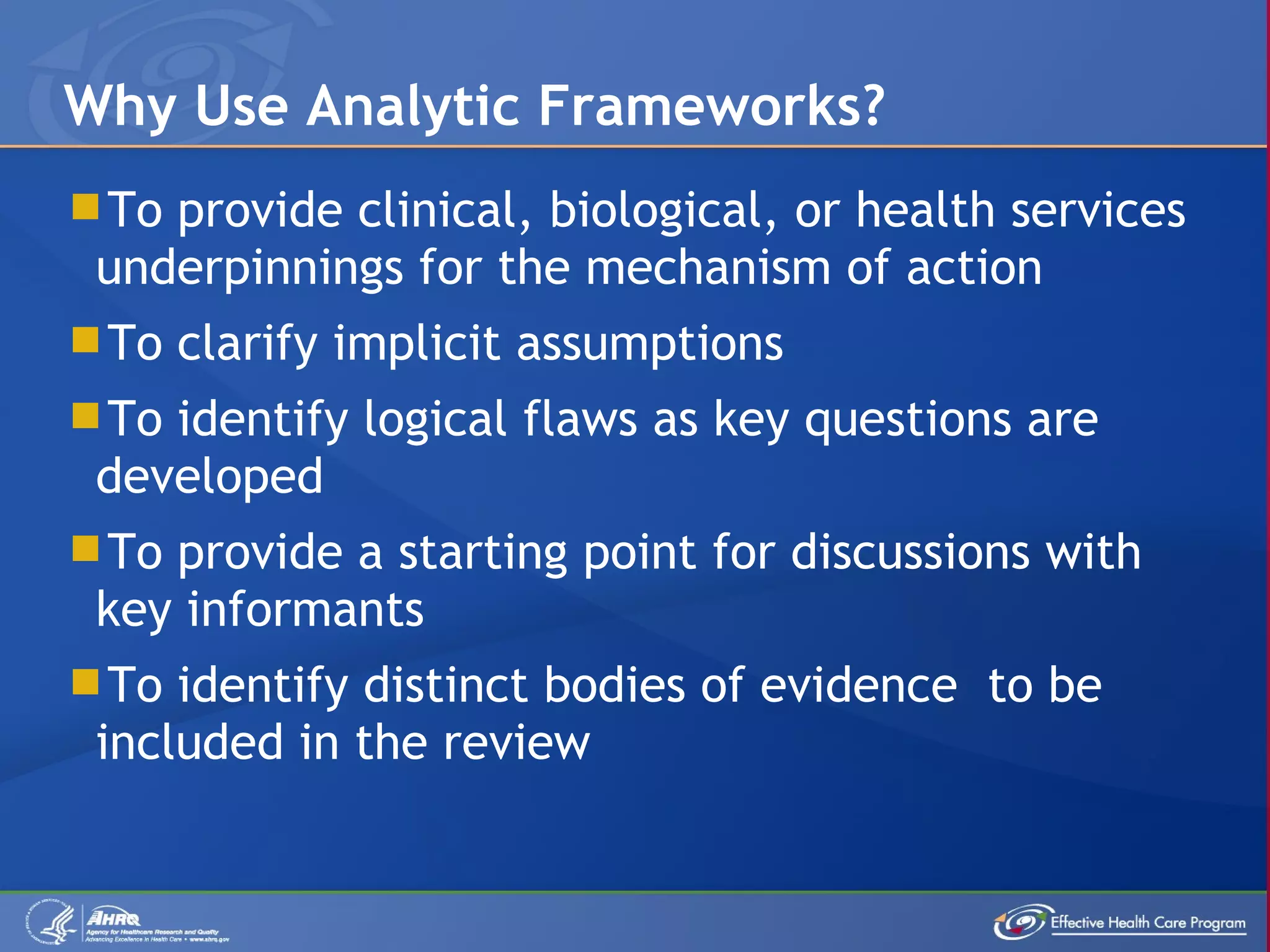 To provide clinical, biological, or health services underpinnings for the mechanism of action To clarify implicit assumptions To identify logical flaws as key questions are developed To provide a starting point for discussions with key informants To identify distinct bodies of evidence  to be included in the review Why Use Analytic Frameworks?  
