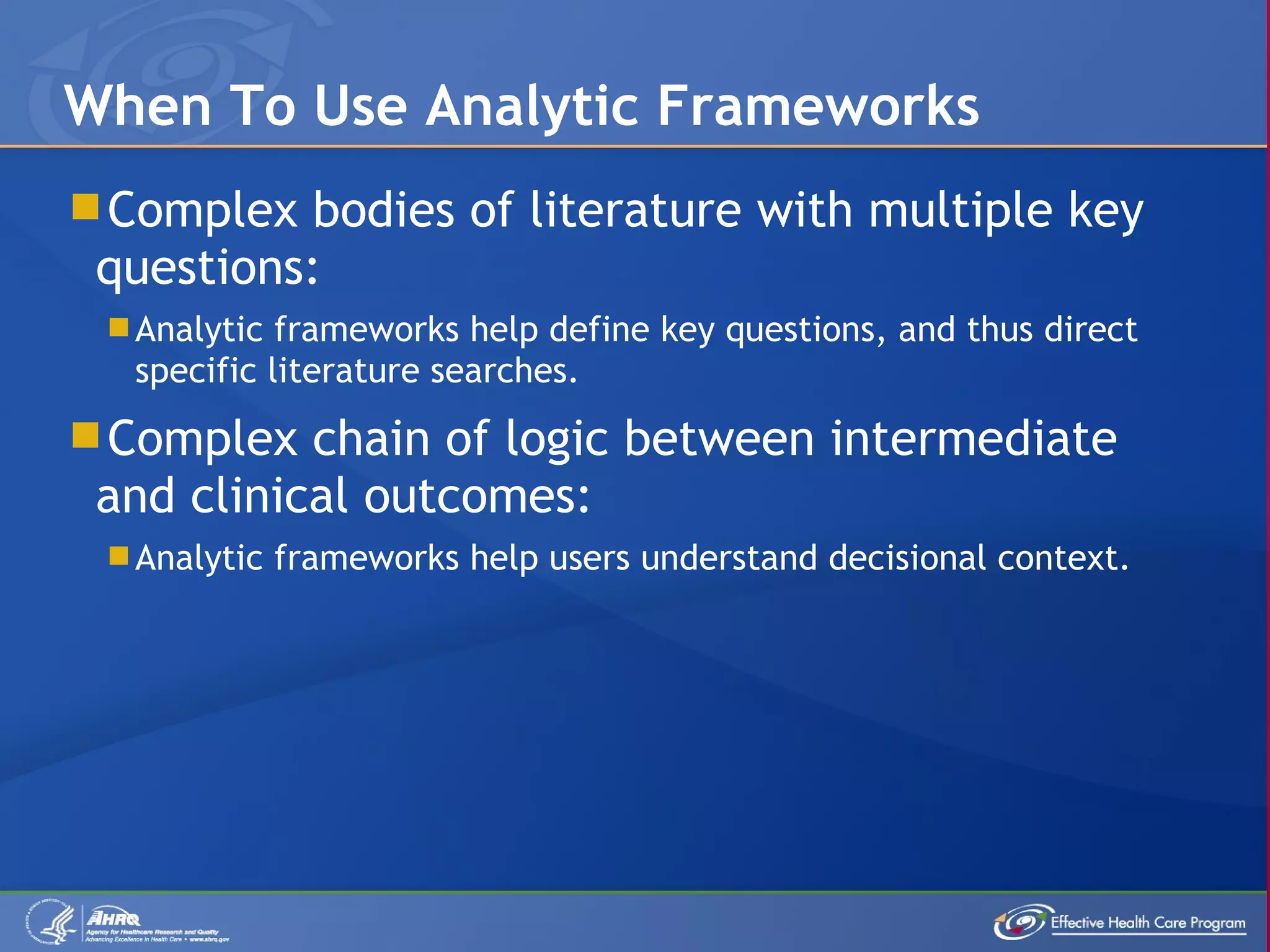 Complex bodies of literature with multiple key questions: Analytic frameworks help define key questions, and thus direct specific literature searches. Complex chain of logic between intermediate and clinical outcomes: Analytic frameworks help users understand decisional context. When To Use Analytic Frameworks 
