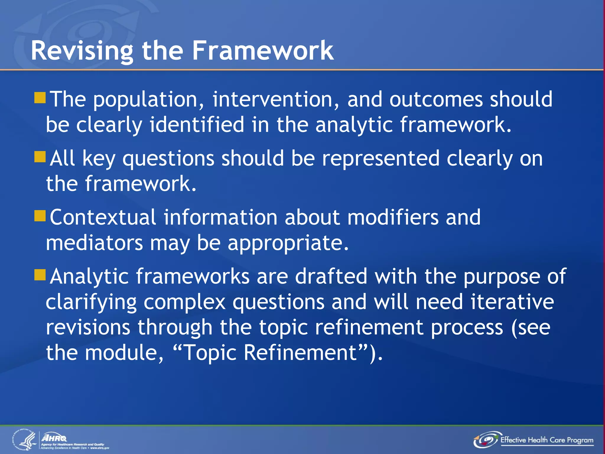 The population, intervention, and outcomes should be clearly identified in the analytic framework. All key questions should be represented clearly on the framework. Contextual information about modifiers and mediators may be appropriate. Analytic frameworks are drafted with the purpose of clarifying complex questions and will need iterative revisions through the topic refinement process (see the module, “Topic Refinement”). Revising the Framework 