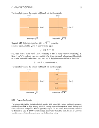 2 ANALYTIC FUNCTIONS 18
The ﬁgure below shows the domains with branch cuts for this example.
Re(w)
Im(w)
Re(z)
Im(z)
1
√ √
domain for � domain for 1 − �
√
Example 2.19. Deﬁne a region where �(�) = 1 + e� is analytic.
Solution: Again, let’s take
√
� to be analytic on the region
� − {� ≤ 0, � = 0}
So, �(�) is analytic except where 1 + e� is real and ≤ 0. That is, except where e� is real and ≤ −1.
Now, e� = e�e�� is real only when � is a multiple of �. It is negative only when � is an odd mutltiple
of �. It has magnitude greater than 1 only when � > 0. Therefore �(�) is analytic on the region
� − {� ≥ 0, � = odd multiple of �}
The ﬁgure below shows the domains with branch cuts for this example.
Re(w)
Im(w)
Re(z)
Im(z)
−3πi
−πi
πi
3πi
√ √
domain for � domain for e� + 1
2.11 Appendix: Limits
The intuitive idea behind limits is relatively simple. Still, in the 19th century mathematicians were
troubled by the lack of rigor, so they set about putting limits and analysis on a ﬁrm footing with
careful deﬁnitions and proofs. In this appendix we give you the formal deﬁnition and connect it
to the intuitive idea. In 18.04 we will not need this level of formality. Still, it’s nice to know the
foundations are solid, and some students may ﬁnd this interesting.
 