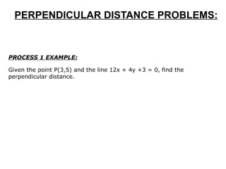 PERPENDICULAR DISTANCE PROBLEMS: PROCESS 1 EXAMPLE: Given the point P(3,5) and the line 12x + 4y +3 = 0, find the perpendicular distance.  