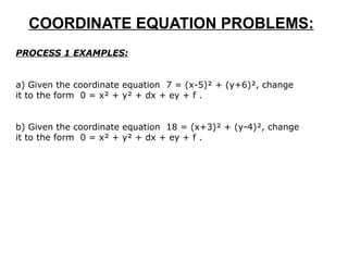 COORDINATE EQUATION PROBLEMS: PROCESS 1 EXAMPLES: a) Given the coordinate equation  7 = (x-5)² + (y+6)², change it to the form  0 = x² + y² + dx + ey + f .  b) Given the coordinate equation  18 = (x+3)² + (y-4)², change it to the form  0 = x² + y² + dx + ey + f . 