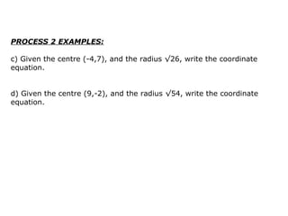 PROCESS 2 EXAMPLES: c) Given the centre (-4,7), and the radius √26, write the coordinate equation.  d) Given the centre (9,-2), and the radius √54, write the coordinate equation.  
