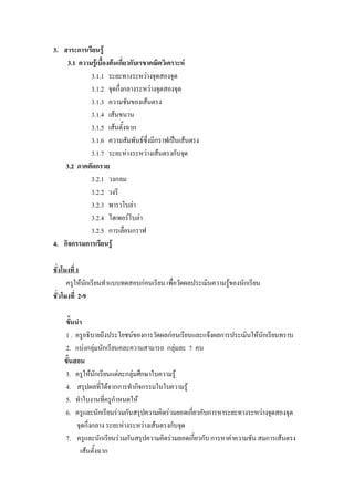 3.  สาระการเรียนรู 
     3.1  ความรูเบื้องตนเกี่ยวกับเรขาคณิตวิเคราะห 
              3.1.1  ระยะทางระหวางจุดสองจุด 
              3.1.2  จุดกึ่งกลางระหวางจุดสองจุด 
              3.1.3  ความชันของเสนตรง 
              3.1.4  เสนขนาน 
              3.1.5  เสนตั้งฉาก 
              3.1.6  ความสัมพันธซึ่งมีกราฟเปนเสนตรง 
              3.1.7  ระยะหางระหวางเสนตรงกับจุด 
     3.2  ภาคตัดกรวย 
              3.2.1  วงกลม 
              3.2.2  วงรี 
              3.2.3  พาราโบลา 
              3.2.4  ไฮเพอรโบลา 
              3.2.5  การเลื่อนกราฟ 
4.  กิจกรรมการเรียนรู 

ชั่งโมงที่ 1 
      ครูใหนกเรียนทําแบบทดสอบกอนเรียน เพื่อวัดผลประเมินความรูของนักเรียน 
               ั                                               
ชั่วโมงที่  2-9 

    ขั้นนํา 
    1 .  ครูอธิบายถึงประโยชนของการวัดผลกอนเรียนและแจงผลการประเมินใหนักเรียนทราบ 
    2.  แบงกลุมนักเรียนคละความสามารถ  กลุมละ  7  คน 
    ขั้นสอน 
    3.  ครูใหนักเรียนแตละกลุมศึกษาใบความรู 
    4.  สรุปผลที่ไดจากการทํากิจกรรมในใบความรู 
    5.  ทําใบงานที่ครูกําหนดให 
    6.  ครูและนักเรียนรวมกันสรุปความคิดรวมยอดเกี่ยวกับการหาระยะทางระหวางจุดสองจุด 
         จุดกึ่งกลาง ระยะหางระหวางเสนตรงกับจุด 
    7.  ครูและนักเรียนรวมกันสรุปความคิดรวมยอดเกี่ยวกับ การหาคาความชัน สมการเสนตรง 
          เสนตั้งฉาก
 