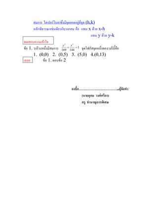 สมการ ไฮเปอรโบลาซึ่งมีจุดยอดอยูที่จุด (h,k) 
                                         
       หลักพิจารณาเชนเดียวกับวงกลม คือ  แทน  x ดวย x­h 
                                                 แทน  y ดวย y­k 
ทดสอบความเขาใจ               2    2 
                            y     x 
ขอ 1. วงรีวงหนึ่งมีสมการ  169 + 144  = 1  จุดโฟกัสจุดหนึงของวงรีนี้คอ 
                                                         ่           ื
       1.  (0,0)  2.  (0,5)  3.  (5,0)  4.(0,13) 
เฉลย          ขอ 1. ตอบขอ 2 




                                   ลงชื่อ………………………………..ผูจัดทํา 
                                          (นายอุดม  วงศศรีดา) 
                                          ครู  ชํานาญการพิเศษ
 