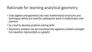 Rationale for learning analytical geometry
• Links algebra and geometry into new mathematical structures and
techniques which are need for subsequent work in mathematics and
sciences
• As a tool to develop problem-solving skills
• Geometric problem can be translated into algebraic problem (straight
line equation represented as a graph)
 