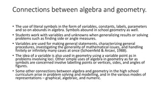 Connections between algebra and geometry.
• The use of literal symbols in the form of variables, constants, labels, parameters
and so on abounds in algebra. Symbols abound in school geometry as well.
• Students work with variables and unknowns when generalizing results or solving
problems such as finding side or angle measures.
• Variables are used for making general statements, characterizing general
procedures, investigating the generality of mathematical issues, and handling
finitely or infinitely many cases at once (Schoenfeld & Arcavi, 1988).
• The idea of a variable is also used in geometry using a variable point as in
problems involving loci. Other simple uses of algebra in geometry as far as
symbols are concerned involve labelling points or vertices, sides, and angles of
figures.
• Some other connections between algebra and geometry in the high school
curriculum arise in problem solving and modelling, and in the various modes of
representations – graphical, algebraic, and numeric.
 