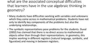 what are the associated conceptual difficulties
that learners have in the use algebraic thinking in
geometry?
• Many students have difficulties working with variables and unknowns
which they come across in mathematical problems. Students have not
only to identify key components of the problems but also the
underlying relationships.
• The symbolic representations pose problems for the students. Duval
(2002) has claimed that there is no direct access to mathematical
objects other than through their representations. In geometry, this
implies working in different registers (natural language, symbolic, and
figurative) and moving in between registers.
 