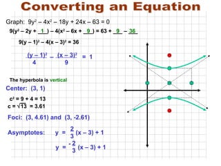 Converting an Equation (y – 1) 2   (x – 3) 2     4  9  c 2  = 9 + 4 = 13 c =   13  = 3.61 Foci:  (3, 4.61) and  (3, -2.61)  –  =  1 Center:  (3, 1)  The hyperbola is  vertical Graph:  9y 2  – 4x 2  – 18y + 24x – 63 = 0 9(y 2  – 2y + ___) – 4(x 2  – 6x + ___) = 63 + ___ – ___  9 1 9 36 9(y – 1) 2  – 4(x – 3) 2  = 36 Asymptotes:  y  =  (x – 3) + 1  2 3 y  =  (x – 3) + 1 2 3 - 