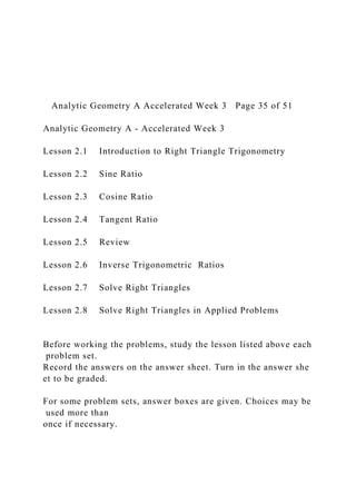Analytic Geometry A Accelerated Week 3 Page 35 of 51
Analytic Geometry A ‐ Accelerated Week 3
Lesson 2.1 Introduction to Right Triangle Trigonometry
Lesson 2.2 Sine Ratio
Lesson 2.3 Cosine Ratio
Lesson 2.4 Tangent Ratio
Lesson 2.5 Review
Lesson 2.6 Inverse Trigonometric Ratios
Lesson 2.7 Solve Right Triangles
Lesson 2.8 Solve Right Triangles in Applied Problems
Before working the problems, study the lesson listed above each
problem set.
Record the answers on the answer sheet. Turn in the answer she
et to be graded.
For some problem sets, answer boxes are given. Choices may be
used more than
once if necessary.
 