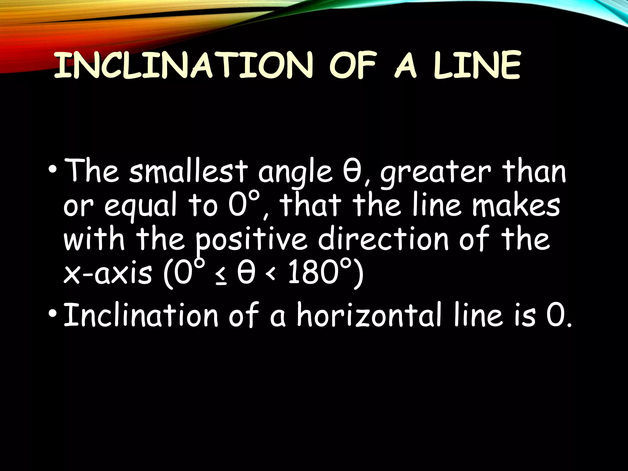 INCLINATION OF A LINE
• The smallest angle θ, greater than
or equal to 0°, that the line makes
with the positive direction of the
x-axis (0° ≤ θ < 180°)
• Inclination of a horizontal line is 0.

 