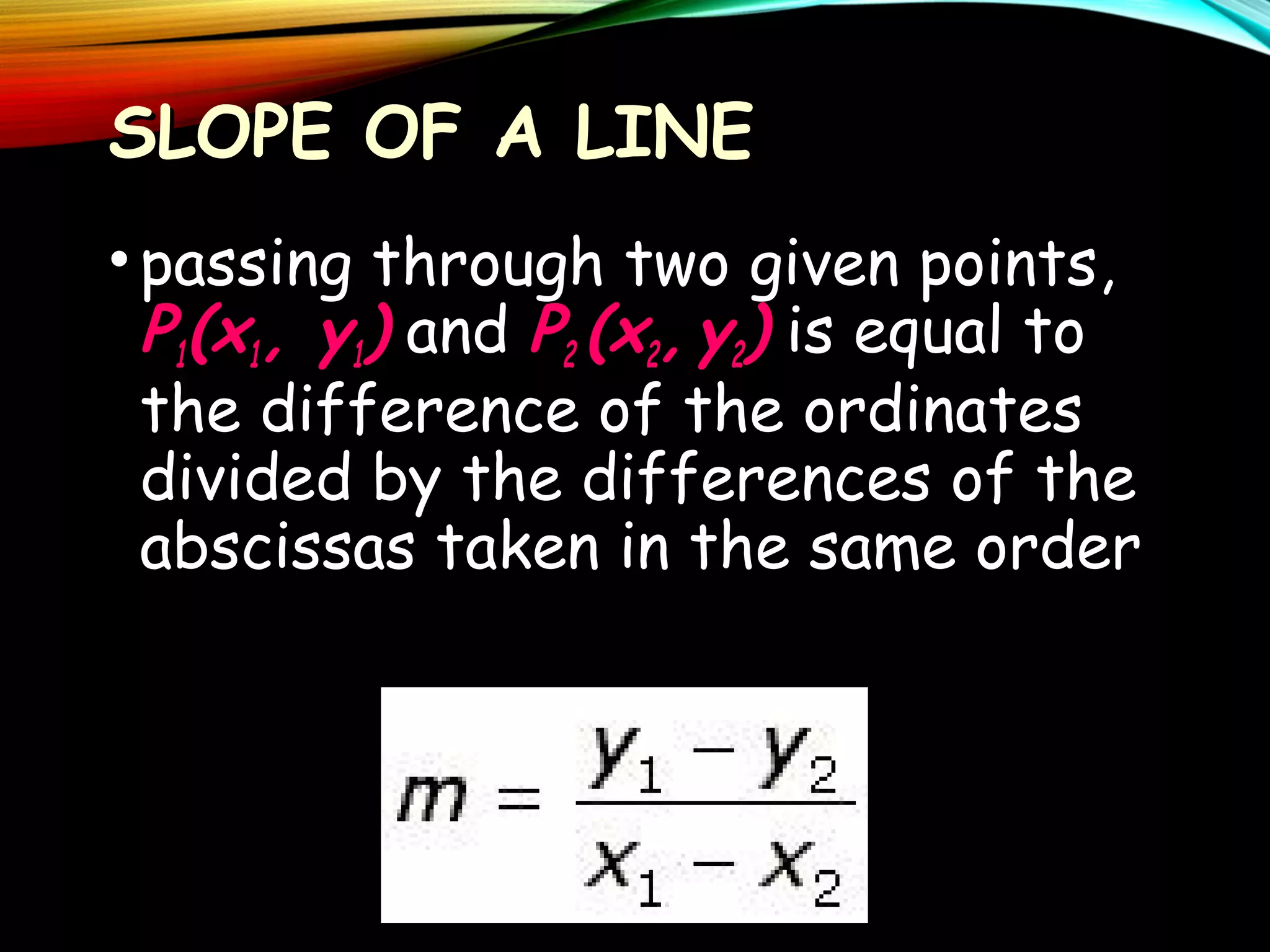 SLOPE OF A LINE
• passing through two given points,
P1(x1, y1) and P2 (x2, y2) is equal to
the difference of the ordinates
divided by the differences of the
abscissas taken in the same order

 