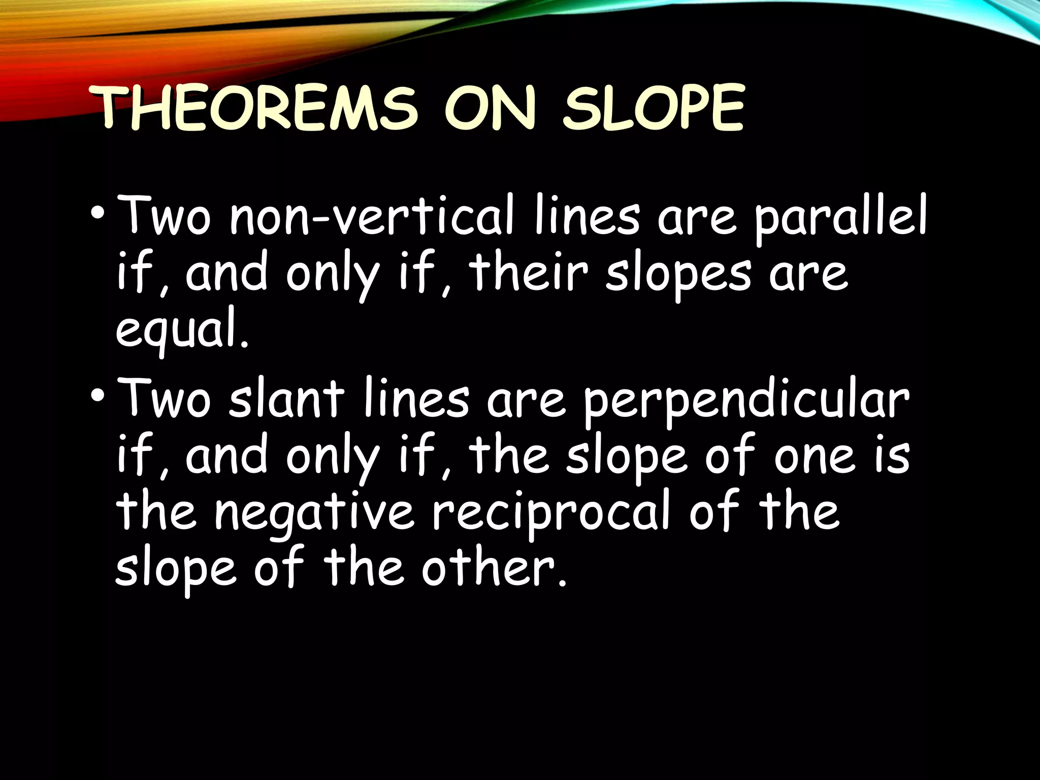 THEOREMS ON SLOPE
• Two non-vertical lines are parallel
if, and only if, their slopes are
equal.
• Two slant lines are perpendicular
if, and only if, the slope of one is
the negative reciprocal of the
slope of the other.

 